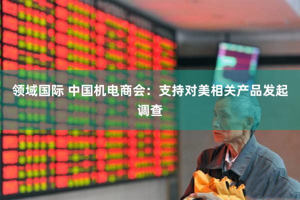 领域国际 中国机电商会：支持对美相关产品发起调查
