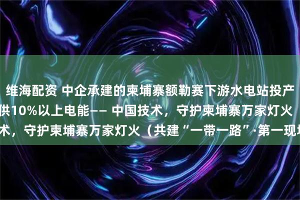 维海配资 中企承建的柬埔寨额勒赛下游水电站投产10余年，年均为柬提供10%以上电能—— 中国技术，守护柬埔寨万家灯火（共建“一带一路”·第一现场）