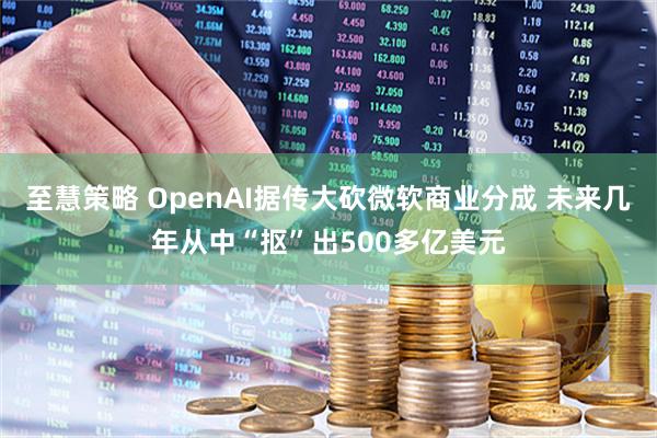 至慧策略 OpenAI据传大砍微软商业分成 未来几年从中“抠”出500多亿美元
