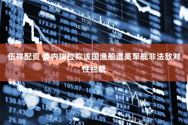 伍祥配资 委内瑞拉称该国渔船遭美军舰非法敌对性拦截