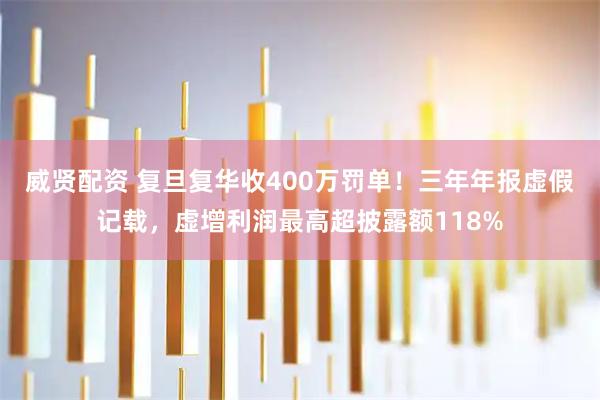 威贤配资 复旦复华收400万罚单！三年年报虚假记载，虚增利润最高超披露额118%