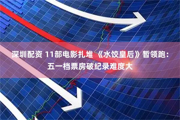 深圳配资 11部电影扎堆 《水饺皇后》暂领跑：五一档票房破纪录难度大