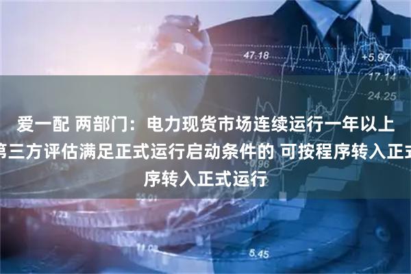 爱一配 两部门：电力现货市场连续运行一年以上且经第三方评估满足正式运行启动条件的 可按程序转入正式运行