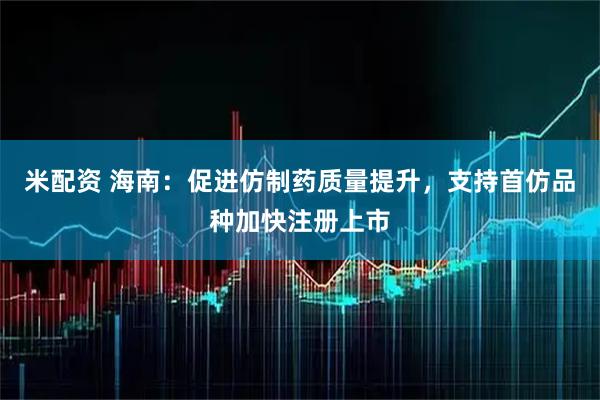 米配资 海南：促进仿制药质量提升，支持首仿品种加快注册上市