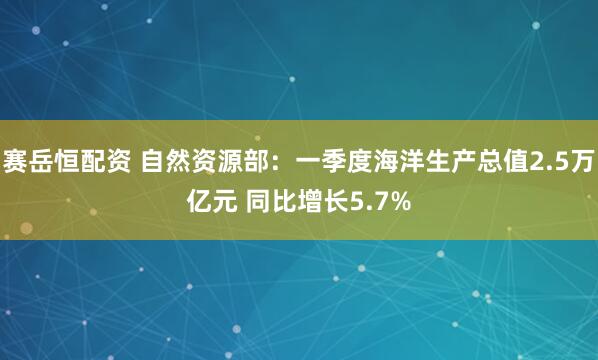 赛岳恒配资 自然资源部：一季度海洋生产总值2.5万亿元 同比增长5.7%
