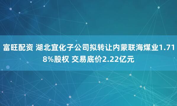 富旺配资 湖北宜化子公司拟转让内蒙联海煤业1.718%股权 交易底价2.22亿元