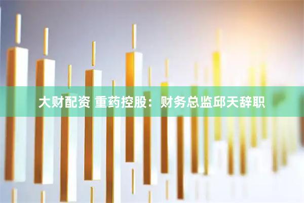 大财配资 重药控股：财务总监邱天辞职