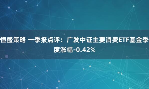 恒盛策略 一季报点评：广发中证主要消费ETF基金季度涨幅-0.42%