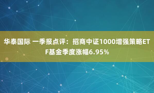 华泰国际 一季报点评：招商中证1000增强策略ETF基金季度涨幅6.95%