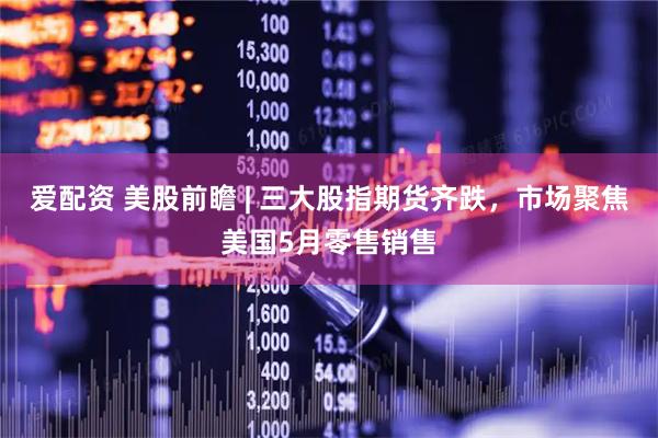 爱配资 美股前瞻 | 三大股指期货齐跌，市场聚焦美国5月零售销售