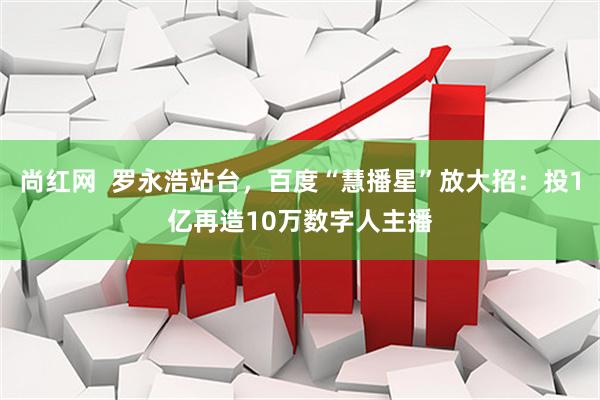 尚红网  罗永浩站台，百度“慧播星”放大招：投1亿再造10万数字人主播