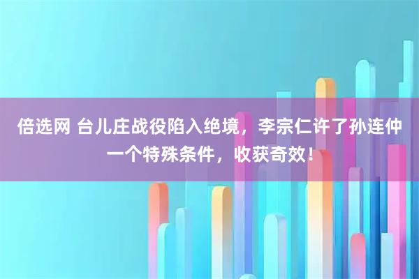 倍选网 台儿庄战役陷入绝境，李宗仁许了孙连仲一个特殊条件，收获奇效！