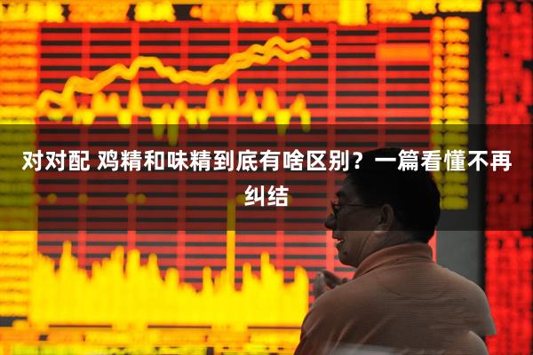 对对配 鸡精和味精到底有啥区别？一篇看懂不再纠结