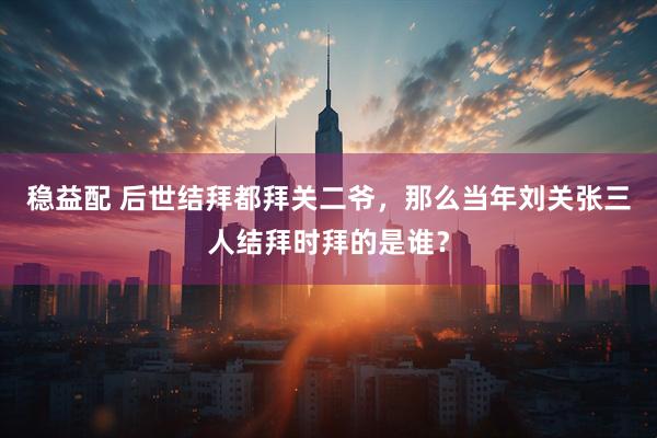 稳益配 后世结拜都拜关二爷，那么当年刘关张三人结拜时拜的是谁？