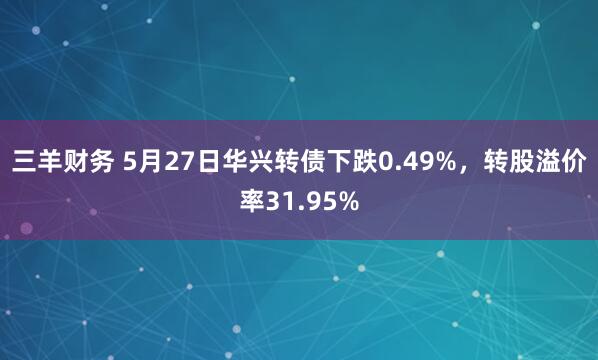 三羊财务 5月27日华兴转债下跌0.49%，转股溢价率31.95%