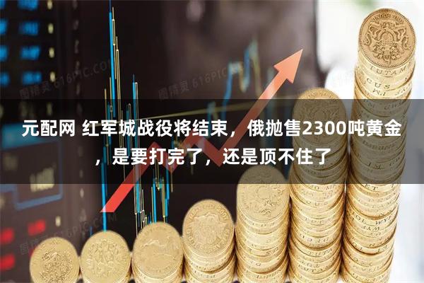元配网 红军城战役将结束，俄抛售2300吨黄金，是要打完了，还是顶不住了