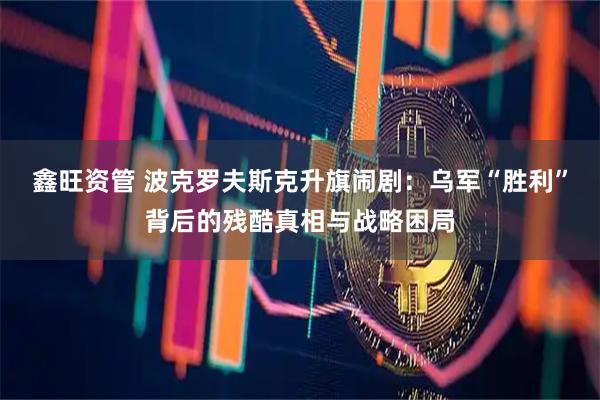鑫旺资管 波克罗夫斯克升旗闹剧：乌军“胜利”背后的残酷真相与战略困局