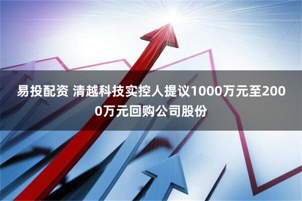 易投配资 清越科技实控人提议1000万元至2000万元回购公司股份