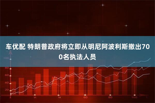 车优配 特朗普政府将立即从明尼阿波利斯撤出700名执法人员